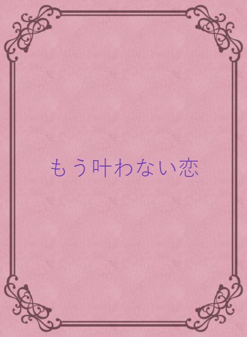 もう叶わない恋 野いちご 無料で読めるケータイ小説 恋愛小説