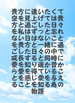 貴方に逢いたくて空を見上げては貴方と過ごした日々を私はずっと忘れない日はないことを貴方と一緒に過ごした日々の中で成長すると同時に愛を知り遥か昔から愛を得ていることを感じ愛を与えることを知る為の物語