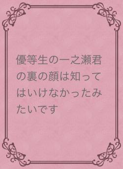 優等生の一之瀬君の裏の顔は知ってはいけなかったみたいです