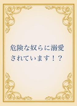 危険な奴らに溺愛されています！？