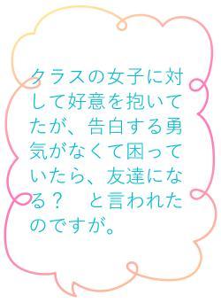 クラスの女子に対して好意を抱いてたが、告白する勇気がなくて困っていたら、友達になる？　と言われたのですが。
